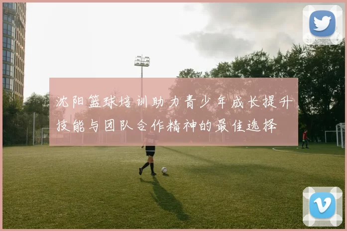 沈阳篮球培训助力青少年成长提升技能与团队合作精神的最佳选择