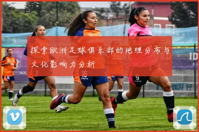 探索欧洲足球俱乐部的地理分布与文化影响力分析
