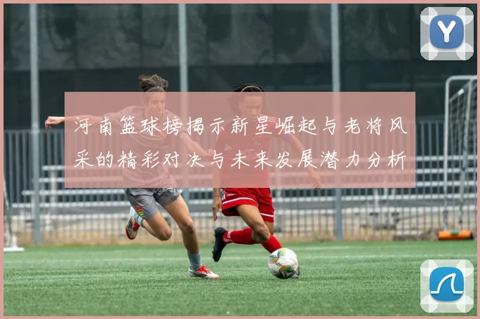 河南篮球榜揭示新星崛起与老将风采的精彩对决与未来发展潜力分析