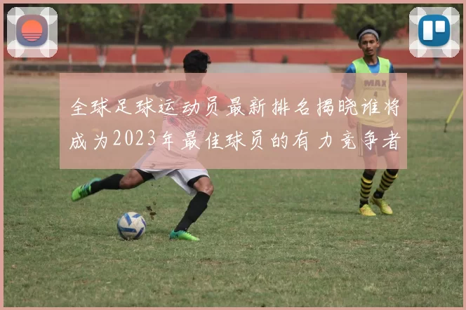 全球足球运动员最新排名揭晓谁将成为2023年最佳球员的有力竞争者