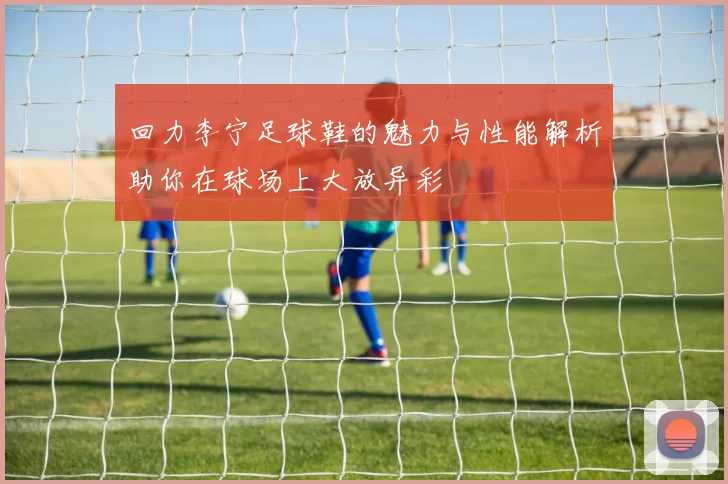 回力李宁足球鞋的魅力与性能解析助你在球场上大放异彩