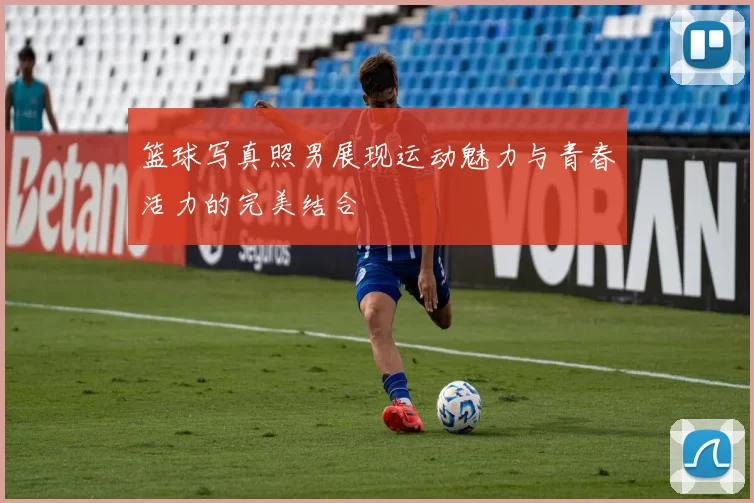 篮球写真照男展现运动魅力与青春活力的完美结合